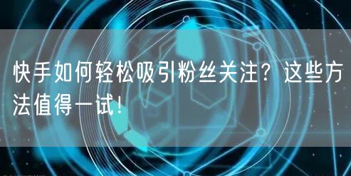 快手如何轻松吸引粉丝关注？这些方法值得一试！