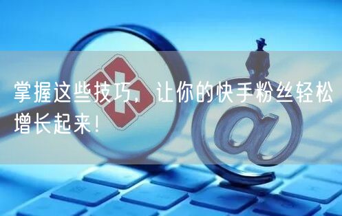 掌握这些技巧，让你的快手粉丝轻松增长起来！